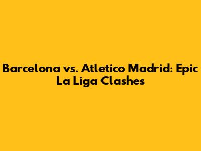 Barcelona vs. Atletico Madrid: Epic La Liga Clashes