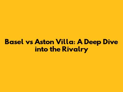 Basel vs Aston Villa: A Deep Dive into the Rivalry