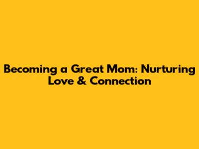 Becoming a Great Mom: Nurturing Love & Connection