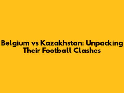Belgium vs Kazakhstan: Unpacking Their Football Clashes