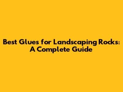 Best Glues for Landscaping Rocks: A Complete Guide