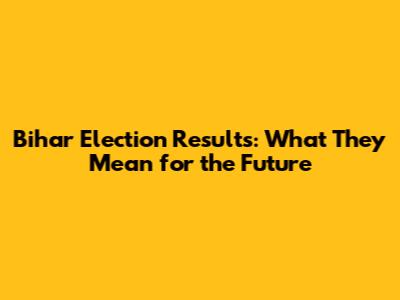 Bihar Election Results: What They Mean for the Future