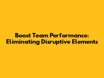 Boost Team Performance: Eliminating Disruptive Elements