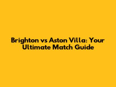 Brighton vs Aston Villa: Your Ultimate Match Guide