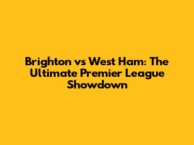 Brighton vs West Ham: The Ultimate Premier League Showdown
