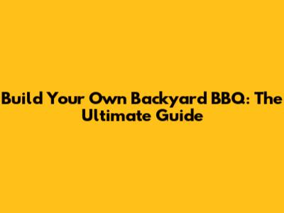 Build Your Own Backyard BBQ: The Ultimate Guide