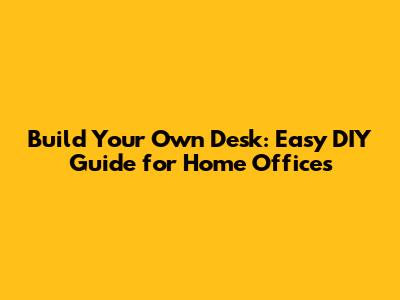 Build Your Own Desk: Easy DIY Guide for Home Offices