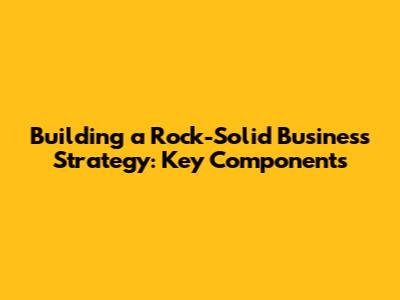 Building a Rock-Solid Business Strategy: Key Components
