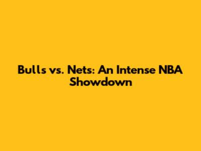 Bulls vs. Nets: An Intense NBA Showdown