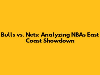 Bulls vs. Nets: Analyzing NBA's East Coast Showdown