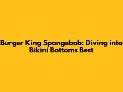Burger King Spongebob: Diving into Bikini Bottom's Best