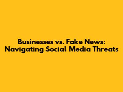 Businesses vs. Fake News: Navigating Social Media Threats