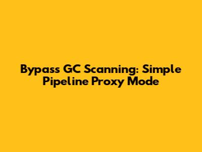 Bypass GC Scanning: Simple Pipeline Proxy Mode