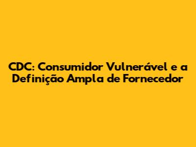 CDC: Consumidor Vulnerável e a Definição Ampla de Fornecedor