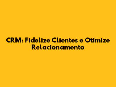 CRM: Fidelize Clientes e Otimize Relacionamento