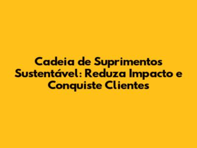 Cadeia de Suprimentos Sustentável: Reduza Impacto e Conquiste Clientes