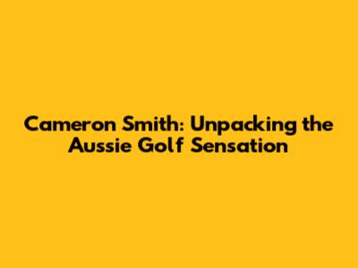 Cameron Smith: Unpacking the Aussie Golf Sensation