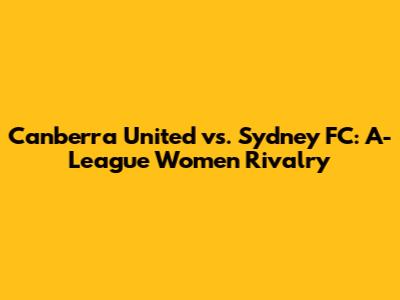 Canberra United vs. Sydney FC: A-League Women Rivalry