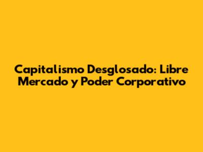 Capitalismo Desglosado: Libre Mercado y Poder Corporativo