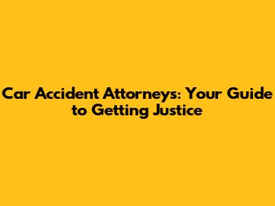 Car Accident Attorneys: Your Guide to Getting Justice