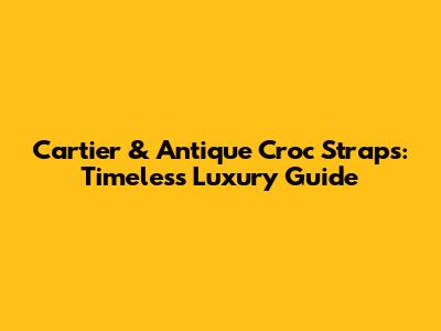 Cartier & Antique Croc Straps: Timeless Luxury Guide
