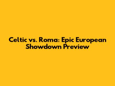 Celtic vs. Roma: Epic European Showdown Preview