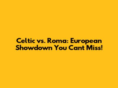 Celtic vs. Roma: European Showdown You Can't Miss!