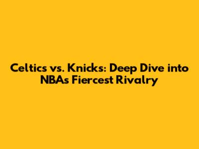 Celtics vs. Knicks: Deep Dive into NBA's Fiercest Rivalry