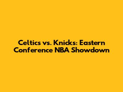 Celtics vs. Knicks: Eastern Conference NBA Showdown