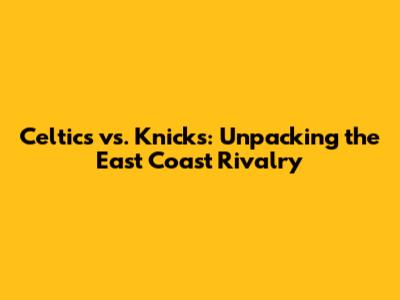 Celtics vs. Knicks: Unpacking the East Coast Rivalry