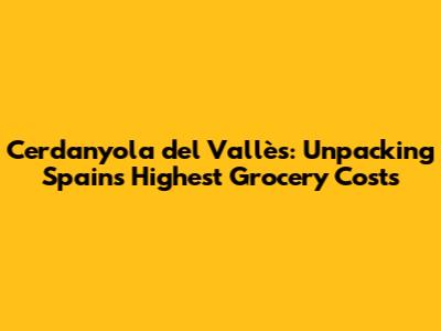 Cerdanyola del Vallès: Unpacking Spain's Highest Grocery Costs