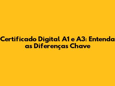 Certificado Digital A1 e A3: Entenda as Diferenças Chave