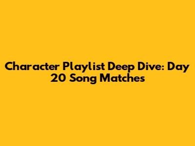 Character Playlist Deep Dive: Day 20 Song Matches