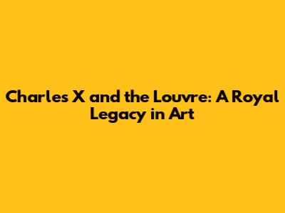 Charles X and the Louvre: A Royal Legacy in Art