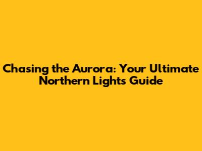 Chasing the Aurora: Your Ultimate Northern Lights Guide