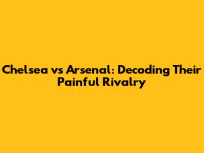 Chelsea vs Arsenal: Decoding Their Painful Rivalry
