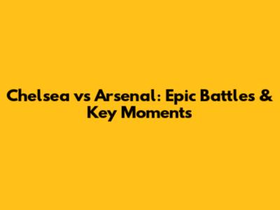 Chelsea vs Arsenal: Epic Battles & Key Moments
