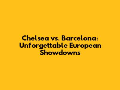 Chelsea vs. Barcelona: Unforgettable European Showdowns