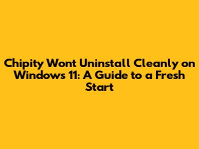 Chipity Won't Uninstall Cleanly on Windows 11: A Guide to a Fresh Start