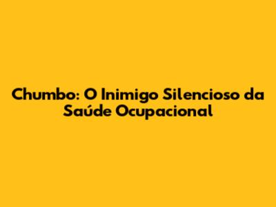 Chumbo: O Inimigo Silencioso da Saúde Ocupacional