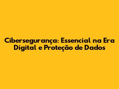 Cibersegurança: Essencial na Era Digital e Proteção de Dados
