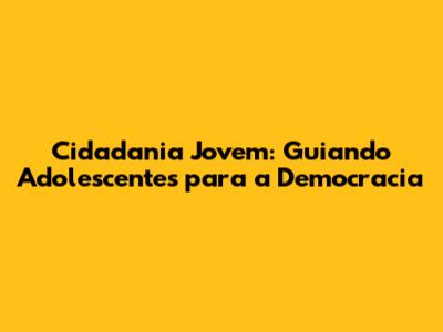 Cidadania Jovem: Guiando Adolescentes para a Democracia