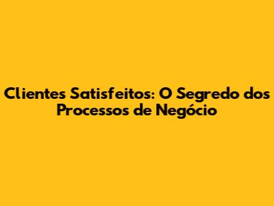Clientes Satisfeitos: O Segredo dos Processos de Negócio