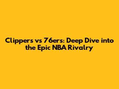 Clippers vs 76ers: Deep Dive into the Epic NBA Rivalry