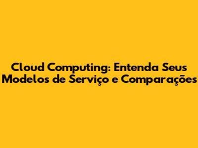 Cloud Computing: Entenda Seus Modelos de Serviço e Comparações