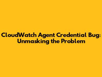 CloudWatch Agent Credential Bug: Unmasking the Problem