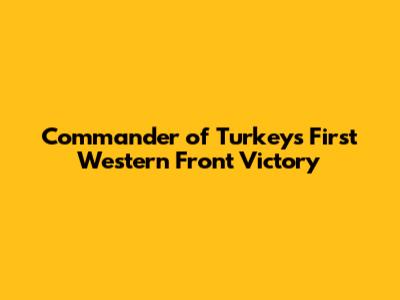 Commander of Turkey's First Western Front Victory