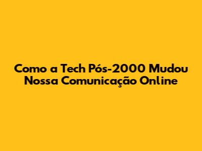 Como a Tech Pós-2000 Mudou Nossa Comunicação Online