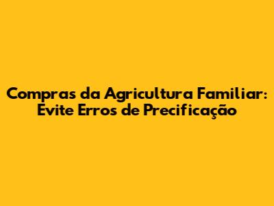 Compras da Agricultura Familiar: Evite Erros de Precificação