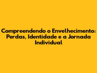 Compreendendo o Envelhecimento: Perdas, Identidade e a Jornada Individual